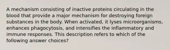 A mechanism consisting of inactive proteins circulating in the blood that provide a major mechanism for destroying foreign substances in the body. When activated, it lyses microorganisms, enhances phagocytosis, and intensifies the inflammatory and immune responses. This description refers to which of the following answer choices?