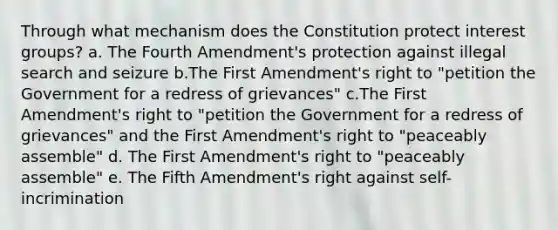 Through what mechanism does the Constitution protect interest groups? a. The Fourth Amendment's protection against illegal search and seizure b.The First Amendment's right to "petition the Government for a redress of grievances" c.The First Amendment's right to "petition the Government for a redress of grievances" and the First Amendment's right to "peaceably assemble" d. The First Amendment's right to "peaceably assemble" e. The Fifth Amendment's right against self-incrimination