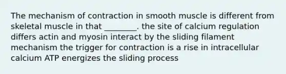 The mechanism of contraction in smooth muscle is different from skeletal muscle in that ________. the site of calcium regulation differs actin and myosin interact by the sliding filament mechanism the trigger for contraction is a rise in intracellular calcium ATP energizes the sliding process