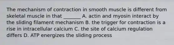 The mechanism of contraction in smooth muscle is different from skeletal muscle in that _______ A. actin and myosin interact by the sliding filament mechanism B. the trigger for contraction is a rise in intracellular calcium C. the site of calcium regulation differs D. ATP energizes the sliding process