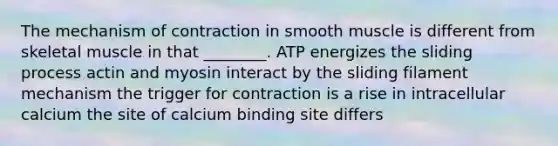 The mechanism of contraction in smooth muscle is different from skeletal muscle in that ________. ATP energizes the sliding process actin and myosin interact by the sliding filament mechanism the trigger for contraction is a rise in intracellular calcium the site of calcium binding site differs