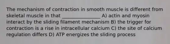 The mechanism of contraction in smooth muscle is different from skeletal muscle in that ________________ A) actin and myosin interact by the sliding filament mechanism B) the trigger for contraction is a rise in intracellular calcium C) the site of calcium regulation differs D) ATP energizes the sliding process