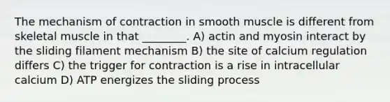 The mechanism of contraction in smooth muscle is different from skeletal muscle in that ________. A) actin and myosin interact by the sliding filament mechanism B) the site of calcium regulation differs C) the trigger for contraction is a rise in intracellular calcium D) ATP energizes the sliding process