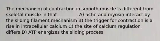 The mechanism of contraction in smooth muscle is different from skeletal muscle in that ________. A) actin and myosin interact by the sliding filament mechanism B) the trigger for contraction is a rise in intracellular calcium C) the site of calcium regulation differs D) ATP energizes the sliding process