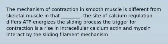 The mechanism of contraction in smooth muscle is different from skeletal muscle in that ________. the site of calcium regulation differs ATP energizes the sliding process the trigger for contraction is a rise in intracellular calcium actin and myosin interact by the sliding filament mechanism