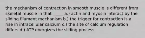 the mechanism of contraction in smooth muscle is different from skeletal muscle in that _____ a.) actin and myosin interact by the sliding filament mechanism b.) the trigger for contraction is a rise in intracellular calcium c.) the site of calcium regulation differs d.) ATP energizes the sliding process