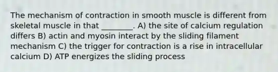 The mechanism of contraction in smooth muscle is different from skeletal muscle in that ________. A) the site of calcium regulation differs B) actin and myosin interact by the sliding filament mechanism C) the trigger for contraction is a rise in intracellular calcium D) ATP energizes the sliding process