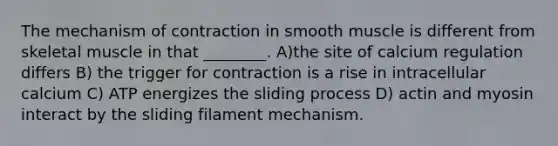 The mechanism of contraction in smooth muscle is different from skeletal muscle in that ________. A)the site of calcium regulation differs B) the trigger for contraction is a rise in intracellular calcium C) ATP energizes the sliding process D) actin and myosin interact by the sliding filament mechanism.