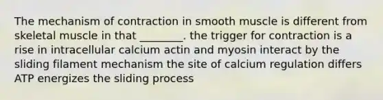 The mechanism of contraction in smooth muscle is different from skeletal muscle in that ________. the trigger for contraction is a rise in intracellular calcium actin and myosin interact by the sliding filament mechanism the site of calcium regulation differs ATP energizes the sliding process