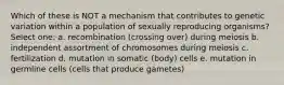 Which of these is NOT a mechanism that contributes to genetic variation within a population of sexually reproducing organisms? Select one: a. recombination (crossing over) during meiosis b. independent assortment of chromosomes during meiosis c. fertilization d. mutation in somatic (body) cells e. mutation in germline cells (cells that produce gametes)