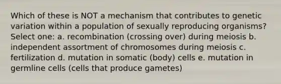 Which of these is NOT a mechanism that contributes to genetic variation within a population of sexually reproducing organisms? Select one: a. recombination (crossing over) during meiosis b. independent assortment of chromosomes during meiosis c. fertilization d. mutation in somatic (body) cells e. mutation in germline cells (cells that produce gametes)