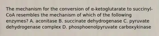 The mechanism for the conversion of α-ketoglutarate to succinyl-CoA resembles the mechanism of which of the following enzymes? A. aconitase B. succinate dehydrogenase C. pyruvate dehydrogenase complex D. phosphoenolpyruvate carboxykinase