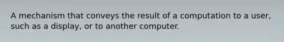 A mechanism that conveys the result of a computation to a user, such as a display, or to another computer.