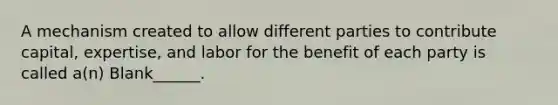 A mechanism created to allow different parties to contribute capital, expertise, and labor for the benefit of each party is called a(n) Blank______.