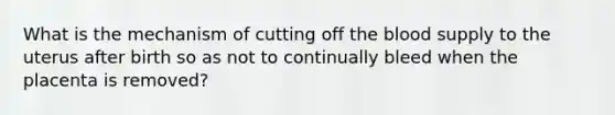 What is the mechanism of cutting off the blood supply to the uterus after birth so as not to continually bleed when the placenta is removed?