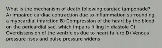 What is the mechanism of death following cardiac tamponade? A) Impaired cardiac contraction due to inflammation surrounding a myocardial infarction B) Compression of the heart by the blood on the pericardial sac, which impairs filling in diastole C) Overdistension of the ventricles due to heart failure D) Venous pressure rises and pulse pressure widens