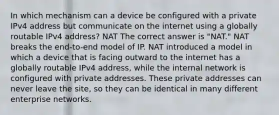 In which mechanism can a device be configured with a private IPv4 address but communicate on the internet using a globally routable IPv4 address? NAT The correct answer is "NAT." NAT breaks the end-to-end model of IP. NAT introduced a model in which a device that is facing outward to the internet has a globally routable IPv4 address, while the internal network is configured with private addresses. These private addresses can never leave the site, so they can be identical in many different enterprise networks.