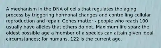 A mechanism in the DNA of cells that regulates the aging process by triggering hormonal changes and controlling cellular reproduction and repair. Genes matter - people who reach 100 usually have alleles that others do not. Maximum life span: the oldest possible age a member of a species can attain given ideal circumstances; for humans, 122 is the current age.