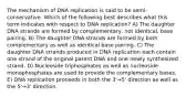 The mechanism of DNA replication is said to be semi-conservative. Which of the following best describes what this term indicates with respect to DNA replication? A) The daughter DNA strands are formed by complementary, not identical, base pairing. B) The daughter DNA strands are formed by both complementary as well as identical base pairing. C) The daughter DNA strands produced in DNA replication each contain one strand of the original parent DNA and one newly synthesized strand. D) Nucleoside triphosphates as well as nucleoside monophosphates are used to provide the complementary bases. E) DNA replication proceeds in both the 3'→5' direction as well as the 5'→3' direction.