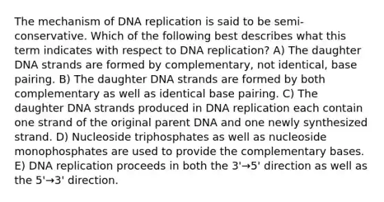 The mechanism of DNA replication is said to be semi-conservative. Which of the following best describes what this term indicates with respect to DNA replication? A) The daughter DNA strands are formed by complementary, not identical, base pairing. B) The daughter DNA strands are formed by both complementary as well as identical base pairing. C) The daughter DNA strands produced in DNA replication each contain one strand of the original parent DNA and one newly synthesized strand. D) Nucleoside triphosphates as well as nucleoside monophosphates are used to provide the complementary bases. E) DNA replication proceeds in both the 3'→5' direction as well as the 5'→3' direction.