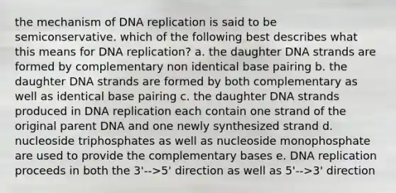 the mechanism of DNA replication is said to be semiconservative. which of the following best describes what this means for DNA replication? a. the daughter DNA strands are formed by complementary non identical base pairing b. the daughter DNA strands are formed by both complementary as well as identical base pairing c. the daughter DNA strands produced in DNA replication each contain one strand of the original parent DNA and one newly synthesized strand d. nucleoside triphosphates as well as nucleoside monophosphate are used to provide the complementary bases e. DNA replication proceeds in both the 3'-->5' direction as well as 5'-->3' direction