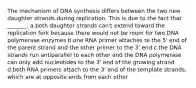 The mechanism of DNA synthesis differs between the two new daughter strands during replication. This is due to the fact that _______. a.both daughter strands can't extend toward the replication fork because there would not be room for two DNA polymerase enzymes b.one RNA primer attaches to the 5' end of the parent strand and the other primer to the 3' end c.the DNA strands run antiparallel to each other and the DNA polymerase can only add nucleotides to the 3' end of the growing strand d.both RNA primers attach to the 3' end of the template strands, which are at opposite ends from each other