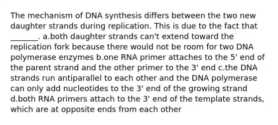 The mechanism of DNA synthesis differs between the two new daughter strands during replication. This is due to the fact that _______. a.both daughter strands can't extend toward the replication fork because there would not be room for two DNA polymerase enzymes b.one RNA primer attaches to the 5' end of the parent strand and the other primer to the 3' end c.the DNA strands run antiparallel to each other and the DNA polymerase can only add nucleotides to the 3' end of the growing strand d.both RNA primers attach to the 3' end of the template strands, which are at opposite ends from each other