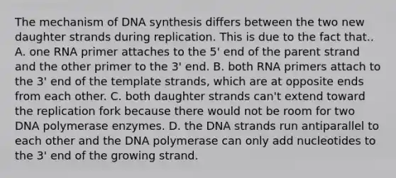 The mechanism of DNA synthesis differs between the two new daughter strands during replication. This is due to the fact that.. A. one RNA primer attaches to the 5' end of the parent strand and the other primer to the 3' end. B. both RNA primers attach to the 3' end of the template strands, which are at opposite ends from each other. C. both daughter strands can't extend toward the replication fork because there would not be room for two DNA polymerase enzymes. D. the DNA strands run antiparallel to each other and the DNA polymerase can only add nucleotides to the 3' end of the growing strand.