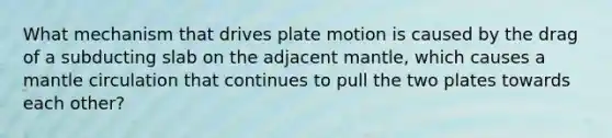 What mechanism that drives plate motion is caused by the drag of a subducting slab on the adjacent mantle, which causes a mantle circulation that continues to pull the two plates towards each other?