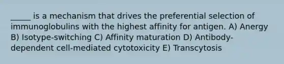 _____ is a mechanism that drives the preferential selection of immunoglobulins with the highest affinity for antigen. A) Anergy B) Isotype-switching C) Affinity maturation D) Antibody-dependent cell-mediated cytotoxicity E) Transcytosis