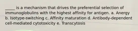 _____ is a mechanism that drives the preferential selection of immunoglobulins with the highest affinity for antigen. a. Anergy b. Isotype-switching c. Affinity maturation d. Antibody-dependent cell-mediated cytotoxicity e. Transcytosis