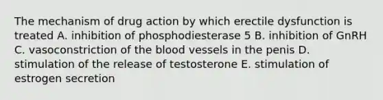 The mechanism of drug action by which erectile dysfunction is treated A. inhibition of phosphodiesterase 5 B. inhibition of GnRH C. vasoconstriction of the blood vessels in the penis D. stimulation of the release of testosterone E. stimulation of estrogen secretion