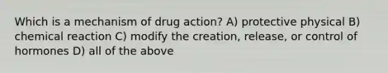 Which is a mechanism of drug action? A) protective physical B) chemical reaction C) modify the creation, release, or control of hormones D) all of the above