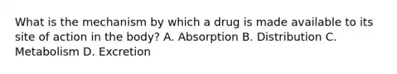 What is the mechanism by which a drug is made available to its site of action in the body? A. Absorption B. Distribution C. Metabolism D. Excretion