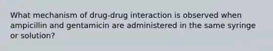 What mechanism of drug-drug interaction is observed when ampicillin and gentamicin are administered in the same syringe or solution?