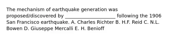 The mechanism of earthquake generation was proposed/discovered by _____________________ following the 1906 San Francisco earthquake. A. Charles Richter B. H.F. Reid C. N.L. Bowen D. Giuseppe Mercalli E. H. Benioff