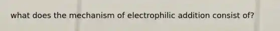 what does the mechanism of electrophilic addition consist of?