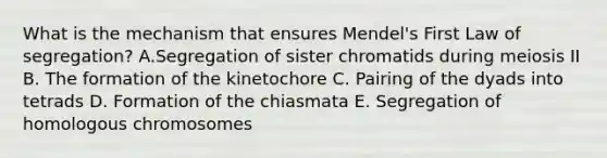 What is the mechanism that ensures Mendel's First Law of segregation? A.Segregation of sister chromatids during meiosis II B. The formation of the kinetochore C. Pairing of the dyads into tetrads D. Formation of the chiasmata E. Segregation of homologous chromosomes