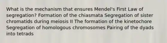 What is the mechanism that ensures Mendel's First Law of segregation? Formation of the chiasmata Segregation of sister chromatids during meiosis II The formation of the kinetochore Segregation of homologous chromosomes Pairing of the dyads into tetrads