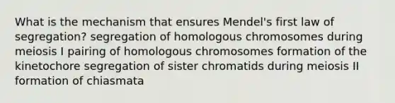 What is the mechanism that ensures Mendel's first law of segregation? segregation of homologous chromosomes during meiosis I pairing of homologous chromosomes formation of the kinetochore segregation of sister chromatids during meiosis II formation of chiasmata