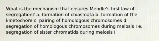 What is the mechanism that ensures Mendle's first law of segregation? a. formation of chiasmata b. formation of the kinetochore c. pairing of homologous chromosomes d. segregation of homologous chromosomes during meiosis I e. segregation of sister chromatids during meiosis II