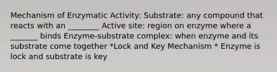 Mechanism of Enzymatic Activity: Substrate: any compound that reacts with an ________ Active site: region on enzyme where a _______ binds Enzyme-substrate complex: when enzyme and its substrate come together *Lock and Key Mechanism * Enzyme is lock and substrate is key