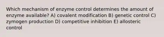 Which mechanism of enzyme control determines the amount of enzyme available? A) covalent modification B) genetic control C) zymogen production D) competitive inhibition E) allosteric control