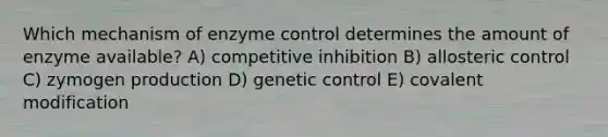 Which mechanism of enzyme control determines the amount of enzyme available? A) competitive inhibition B) allosteric control C) zymogen production D) genetic control E) covalent modification