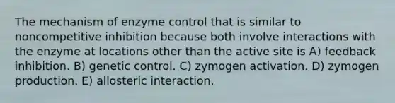 The mechanism of enzyme control that is similar to noncompetitive inhibition because both involve interactions with the enzyme at locations other than the active site is A) feedback inhibition. B) genetic control. C) zymogen activation. D) zymogen production. E) allosteric interaction.