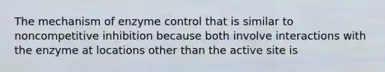 The mechanism of enzyme control that is similar to noncompetitive inhibition because both involve interactions with the enzyme at locations other than the active site is