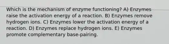 Which is the mechanism of enzyme functioning? A) Enzymes raise the activation energy of a reaction. B) Enzymes remove hydrogen ions. C) Enzymes lower the activation energy of a reaction. D) Enzymes replace hydrogen ions. E) Enzymes promote complementary base-pairing.