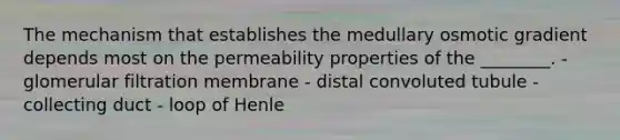 The mechanism that establishes the medullary osmotic gradient depends most on the permeability properties of the ________. - glomerular filtration membrane - distal convoluted tubule - collecting duct - loop of Henle