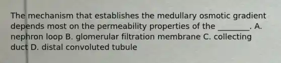 The mechanism that establishes the medullary osmotic gradient depends most on the permeability properties of the ________. A. nephron loop B. glomerular filtration membrane C. collecting duct D. distal convoluted tubule