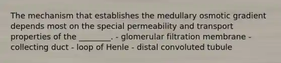 The mechanism that establishes the medullary osmotic gradient depends most on the special permeability and transport properties of the ________. - glomerular filtration membrane - collecting duct - loop of Henle - distal convoluted tubule